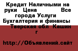 Кредит Наличными на руки › Цена ­ 50 000 - Все города Услуги » Бухгалтерия и финансы   . Тверская обл.,Кашин г.